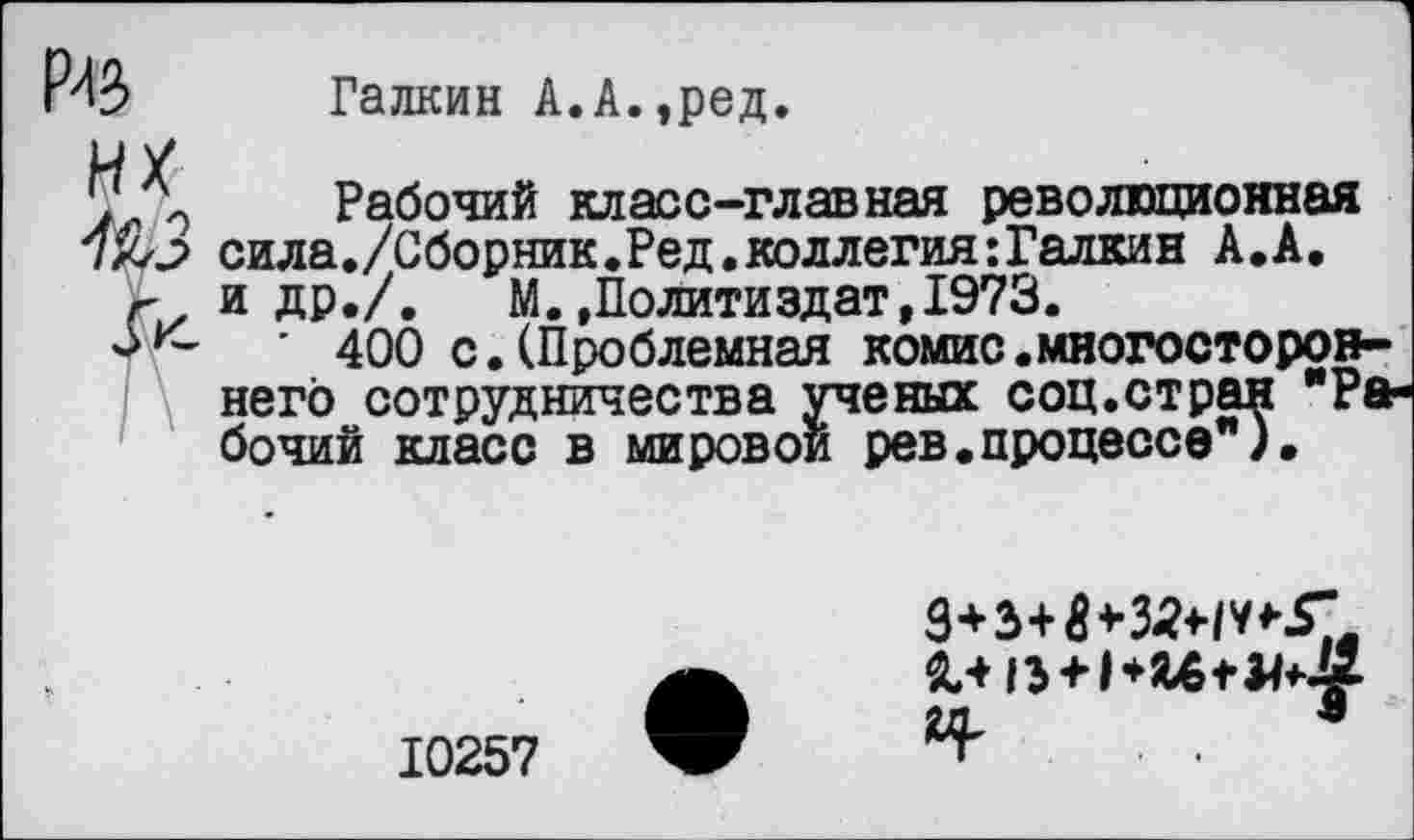 ﻿Галкин А.А.,ред.
г
Рабочий класс-главная революционная
> сила./Сборник. Ред. коллегия: Галкин А.А.
и др./. М.»Политиздат,1973.
с ' 400 с.(Проблемная комис.многостороннего сотрудничества ученых соц.стран "Рабочий класс в мировой рев.процессе").
10257
